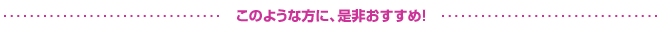 このような方に、是非おすすめ！